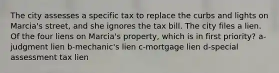 The city assesses a specific tax to replace the curbs and lights on Marcia's street, and she ignores the tax bill. The city files a lien. Of the four liens on Marcia's property, which is in first priority? a-judgment lien b-mechanic's lien c-mortgage lien d-special assessment tax lien