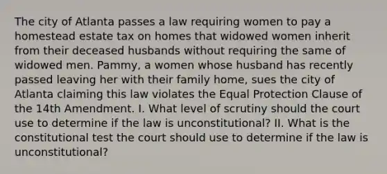 The city of Atlanta passes a law requiring women to pay a homestead estate tax on homes that widowed women inherit from their deceased husbands without requiring the same of widowed men. Pammy, a women whose husband has recently passed leaving her with their family home, sues the city of Atlanta claiming this law violates the Equal Protection Clause of the 14th Amendment. I. What level of scrutiny should the court use to determine if the law is unconstitutional? II. What is the constitutional test the court should use to determine if the law is unconstitutional?