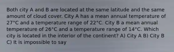 Both city A and B are located at the same latitude and the same amount of cloud cover. City A has a mean annual temperature of 27°C and a temperature range of 22°C. City B a mean annual temperature of 26°C and a temperature range of 14°C. Which city is located in the interior of the continent? A) City A B) City B C) It is impossible to say