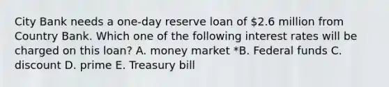 City Bank needs a one-day reserve loan of 2.6 million from Country Bank. Which one of the following interest rates will be charged on this loan? A. money market *B. Federal funds C. discount D. prime E. Treasury bill