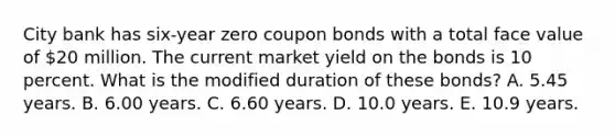 City bank has six-year zero coupon bonds with a total face value of 20 million. The current market yield on the bonds is 10 percent. What is the modified duration of these bonds? A. 5.45 years. B. 6.00 years. C. 6.60 years. D. 10.0 years. E. 10.9 years.