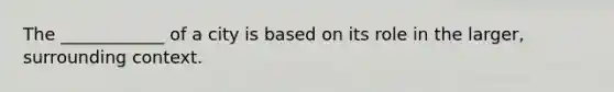 The ____________ of a city is based on its role in the larger, surrounding context.