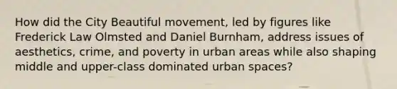 How did the City Beautiful movement, led by figures like Frederick Law Olmsted and Daniel Burnham, address issues of aesthetics, crime, and poverty in urban areas while also shaping middle and upper-class dominated urban spaces?