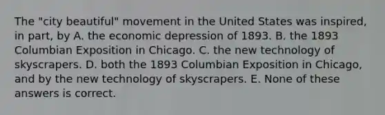 The "city beautiful" movement in the United States was inspired, in part, by A. the economic depression of 1893. B. the 1893 Columbian Exposition in Chicago. C. the new technology of skyscrapers. D. both the 1893 Columbian Exposition in Chicago, and by the new technology of skyscrapers. E. None of these answers is correct.