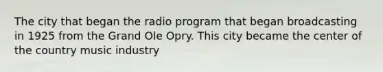 The city that began the radio program that began broadcasting in 1925 from the Grand Ole Opry. This city became the center of the country music industry