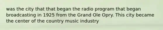 was the city that that began the radio program that began broadcasting in 1925 from the Grand Ole Opry. This city became the center of the country music industry