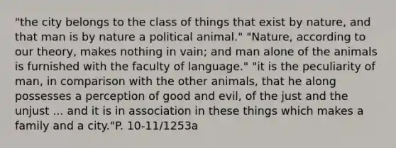 "the city belongs to the class of things that exist by nature, and that man is by nature a political animal." "Nature, according to our theory, makes nothing in vain; and man alone of the animals is furnished with the faculty of language." "it is the peculiarity of man, in comparison with the other animals, that he along possesses a perception of good and evil, of the just and the unjust ... and it is in association in these things which makes a family and a city."P. 10-11/1253a