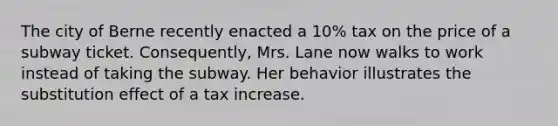 The city of Berne recently enacted a 10% tax on the price of a subway ticket. Consequently, Mrs. Lane now walks to work instead of taking the subway. Her behavior illustrates the substitution effect of a tax increase.