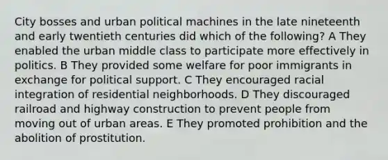 City bosses and urban political machines in the late nineteenth and early twentieth centuries did which of the following? A They enabled the urban middle class to participate more effectively in politics. B They provided some welfare for poor immigrants in exchange for political support. C They encouraged racial integration of residential neighborhoods. D They discouraged railroad and highway construction to prevent people from moving out of urban areas. E They promoted prohibition and the abolition of prostitution.