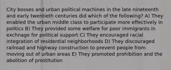 City bosses and urban political machines in the late nineteenth and early twentieth centuries did which of the following? A) They enabled the urban middle class to participate more effectively in politics B) They provided some welfare for poor immigrants in exchnage for political support C) They encouraged racial integration of residential neighborhoods D) They discouraged railroad and highway construction to prevent people from moving out of urban areas E) They promoted prohibition and the abolition of prostitution