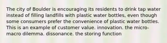 The city of Boulder is encouraging its residents to drink tap water instead of filling landfills with plastic water bottles, even though some consumers prefer the convenience of plastic water bottles. This is an example of customer value. innovation. the micro-macro dilemma. dissonance. the storing function