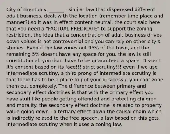 City of Brenton v. ______ - similar law that disperesed different adult business. dealt with the location (remember time place and manner?) so it was in effect content neutral. the court said here that you need a "FACTUAL PREDICATE" to support the zoning restriction. the idea that a concentration of adult business drives down values is not controvertial and you can rely on other city's studies. Even if the law zones out 95% of the town, and the remaining 5% doesnt have any space for you, the law is still constitutional. you dont have to be guaranteed a space. Dissent: It's content based on its face!!! strict scrutiny!!! even if we use intermediate scrutiny, a third prong of intermediate scrutiny is that there has to be a place to put your business./. you cant zone them out completely. The difference between primary and secondary effect doctrines is that with the primary effect you have stuff like people getting offended and protecting children and morality. the secondary effect doctrine is related to property value going down - a tertiary effect down the causal chain which is indirectly related to the free speech. a law based on this gets intermediate scrutiny when it uses a zoning law.