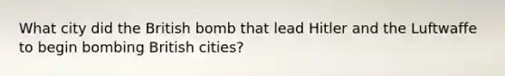 What city did the British bomb that lead Hitler and the Luftwaffe to begin bombing British cities?