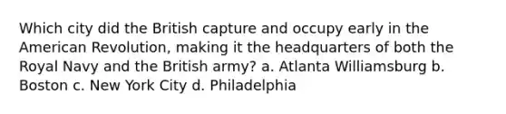 Which city did the British capture and occupy early in the American Revolution, making it the headquarters of both the Royal Navy and the British army? a. Atlanta Williamsburg b. Boston c. New York City d. Philadelphia