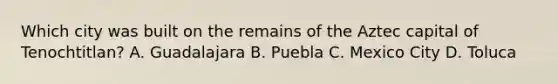 Which city was built on the remains of the Aztec capital of Tenochtitlan? A. Guadalajara B. Puebla C. Mexico City D. Toluca
