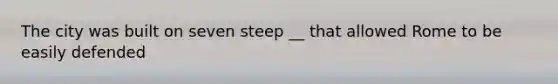 The city was built on seven steep __ that allowed Rome to be easily defended