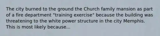 The city burned to the ground the Church family mansion as part of a fire department "training exercise" because the building was threatening to the white power structure in the city Memphis. This is most likely because...