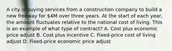 A city is buying services from a construction company to build a new freeway for 4M over three years. At the start of each year, the amount fluctuates relative to the national cost of living. This is an example of what type of contract? A. Cost plus economic price adjust B. Cost plus incentive C. Fixed-price cost of living adjust D. Fixed-price economic price adjust