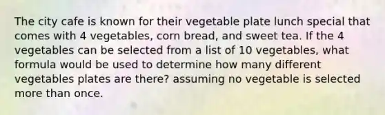 The city cafe is known for their vegetable plate lunch special that comes with 4 vegetables, corn bread, and sweet tea. If the 4 vegetables can be selected from a list of 10 vegetables, what formula would be used to determine how many different vegetables plates are there? assuming no vegetable is selected more than once.