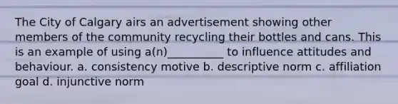 The City of Calgary airs an advertisement showing other members of the community recycling their bottles and cans. This is an example of using a(n)__________ to influence attitudes and behaviour. a. consistency motive b. descriptive norm c. affiliation goal d. injunctive norm