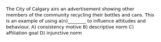 The City of Calgary airs an advertisement showing other members of the community recycling their bottles and cans. This is an example of using a(n)________ to influence attitudes and behaviour. A) consistency motive B) descriptive norm C) affiliation goal D) injunctive norm