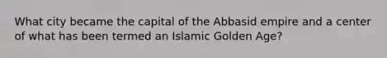 What city became the capital of the Abbasid empire and a center of what has been termed an Islamic Golden Age?