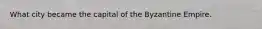 What city became the capital of the Byzantine Empire.