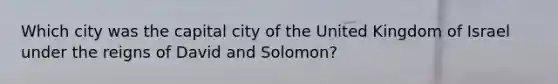 Which city was the capital city of the United Kingdom of Israel under the reigns of David and Solomon?