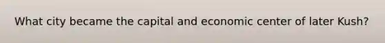 What city became the capital and economic center of later Kush?