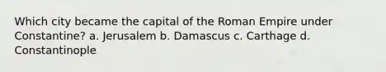 Which city became the capital of the Roman Empire under Constantine? a. Jerusalem b. Damascus c. Carthage d. Constantinople