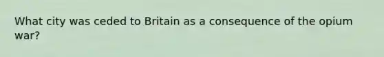 What city was ceded to Britain as a consequence of the opium war?