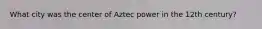 What city was the center of Aztec power in the 12th century?