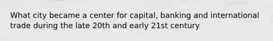 What city became a center for capital, banking and international trade during the late 20th and early 21st century