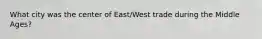 What city was the center of East/West trade during the Middle Ages?