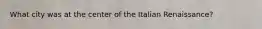 What city was at the center of the Italian Renaissance?