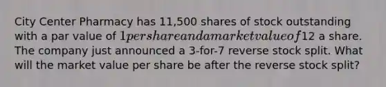 City Center Pharmacy has 11,500 shares of stock outstanding with a par value of 1 per share and a market value of12 a share. The company just announced a 3-for-7 reverse stock split. What will the market value per share be after the reverse stock split?