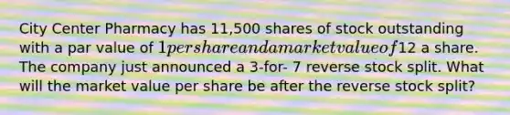 City Center Pharmacy has 11,500 shares of stock outstanding with a par value of 1 per share and a market value of12 a share. The company just announced a 3-for- 7 reverse stock split. What will the market value per share be after the reverse stock split?