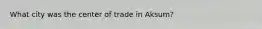What city was the center of trade in Aksum?