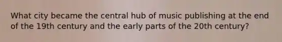 What city became the central hub of music publishing at the end of the 19th century and the early parts of the 20th century?