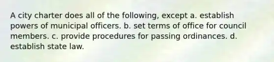 A city charter does all of the following, except a. establish powers of municipal officers. b. set terms of office for council members. c. provide procedures for passing ordinances. d. establish state law.