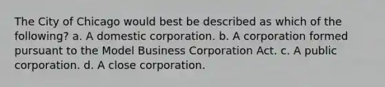 The City of Chicago would best be described as which of the following? a. A domestic corporation. b. A corporation formed pursuant to the Model Business Corporation Act. c. A public corporation. d. A close corporation.