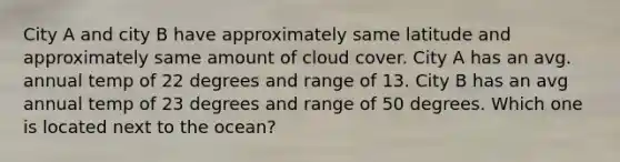 City A and city B have approximately same latitude and approximately same amount of cloud cover. City A has an avg. annual temp of 22 degrees and range of 13. City B has an avg annual temp of 23 degrees and range of 50 degrees. Which one is located next to the ocean?