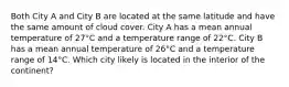 Both City A and City B are located at the same latitude and have the same amount of cloud cover. City A has a mean annual temperature of 27°C and a temperature range of 22°C. City B has a mean annual temperature of 26°C and a temperature range of 14°C. Which city likely is located in the interior of the continent?