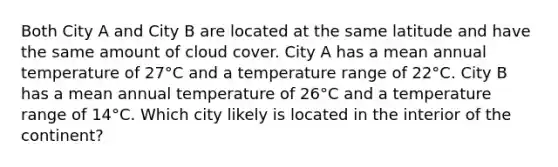 Both City A and City B are located at the same latitude and have the same amount of cloud cover. City A has a mean annual temperature of 27°C and a temperature range of 22°C. City B has a mean annual temperature of 26°C and a temperature range of 14°C. Which city likely is located in the interior of the continent?