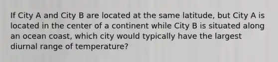 If City A and City B are located at the same latitude, but City A is located in the center of a continent while City B is situated along an ocean coast, which city would typically have the largest diurnal range of temperature?