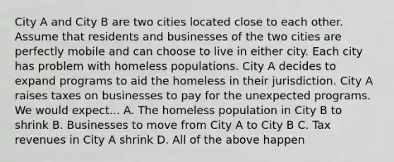 City A and City B are two cities located close to each other. Assume that residents and businesses of the two cities are perfectly mobile and can choose to live in either city. Each city has problem with homeless populations. City A decides to expand programs to aid the homeless in their jurisdiction. City A raises taxes on businesses to pay for the unexpected programs. We would expect... A. The homeless population in City B to shrink B. Businesses to move from City A to City B C. Tax revenues in City A shrink D. All of the above happen