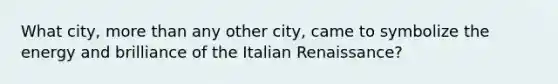 What city, more than any other city, came to symbolize the energy and brilliance of the Italian Renaissance?