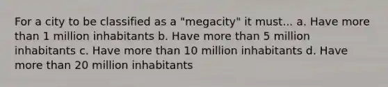 For a city to be classified as a "megacity" it must... a. Have more than 1 million inhabitants b. Have more than 5 million inhabitants c. Have more than 10 million inhabitants d. Have more than 20 million inhabitants