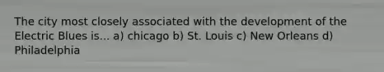 The city most closely associated with the development of the Electric Blues is... a) chicago b) St. Louis c) New Orleans d) Philadelphia