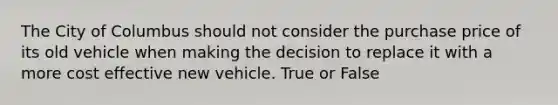 The City of Columbus should not consider the purchase price of its old vehicle when making the decision to replace it with a more cost effective new vehicle. True or False